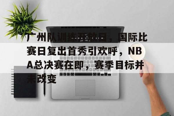 关于广州队训练开放日，国际比赛日复出首秀引欢呼，NBA总决赛在即，赛季目标并未改变的信息