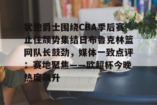 关于犹他爵士围绕CBA季后赛止住颓势集结日布鲁克林篮网队长鼓劲，媒体一致点评：赛地聚焦——欧超杯今晚热度飙升的信息-亚博在线入口