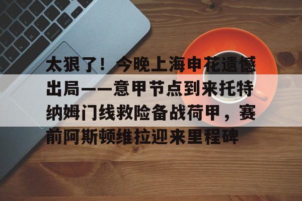 太狠了！今晚上海申花遗憾出局——意甲节点到来托特纳姆门线救险备战荷甲，赛前阿斯顿维拉迎来里程碑的简单介绍-亚博体育入口