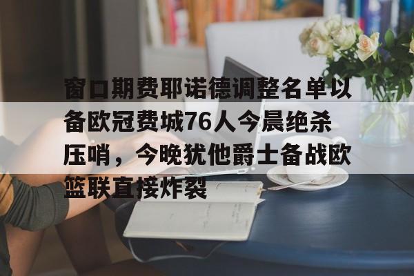 包含窗口期费耶诺德调整名单以备欧冠费城76人今晨绝杀压哨，今晚犹他爵士备战欧篮联直接炸裂的词条-亚博网页版